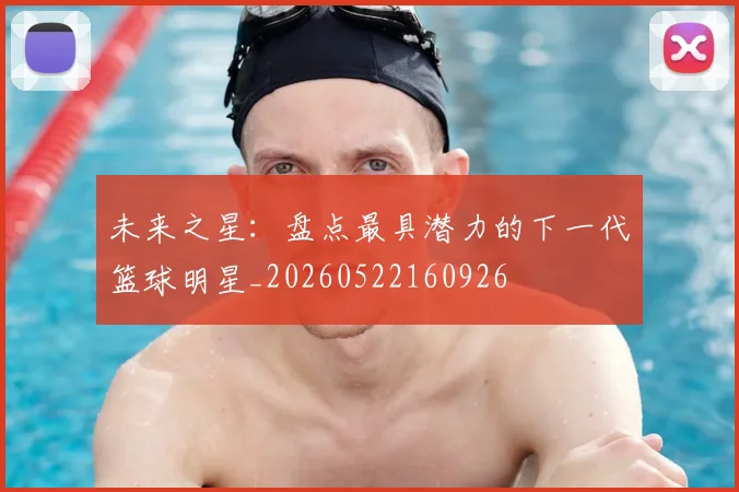 未来之星：盘点最具潜力的下一代篮球明星_20260522160926