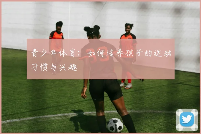 青少年体育：如何培养孩子的运动习惯与兴趣