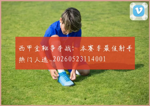 西甲金靴争夺战：本赛季最佳射手热门人选_20260523114001