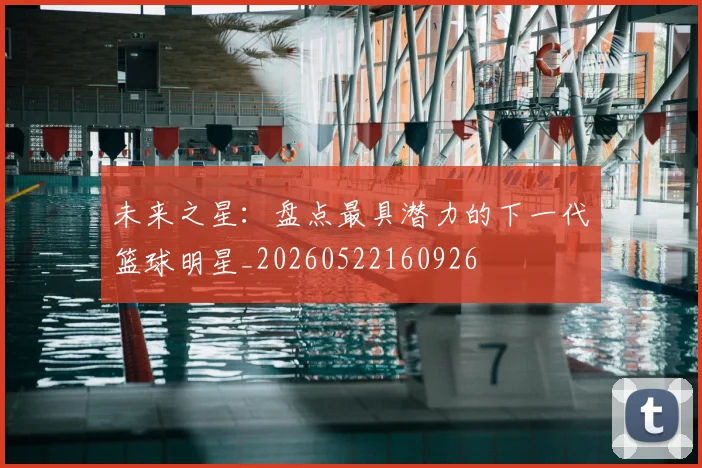 未来之星:盘点最具潜力的下一代篮球明星_20260522160926