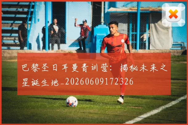 巴黎圣日耳曼青训营：揭秘未来之星诞生地_20260609172326
